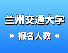 2021考研報名人數：蘭州交通大學2021年碩士研究生報考人數已公布，報考人數達5429！